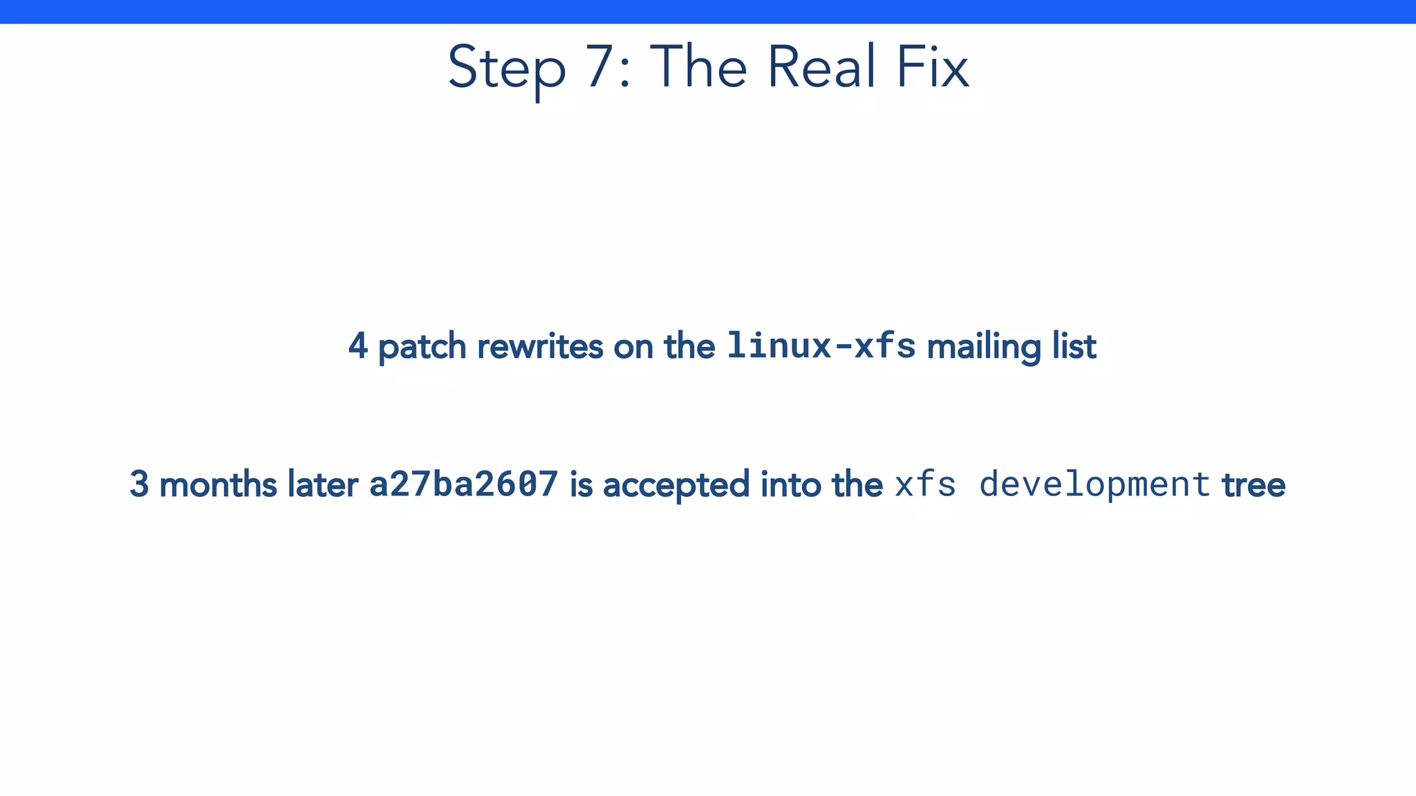 Step 7: The Real Fix
4 patch rewrites on the linux-xfs mailing list
3 months later a27ba2607 is accepted into the xfs development tree
 