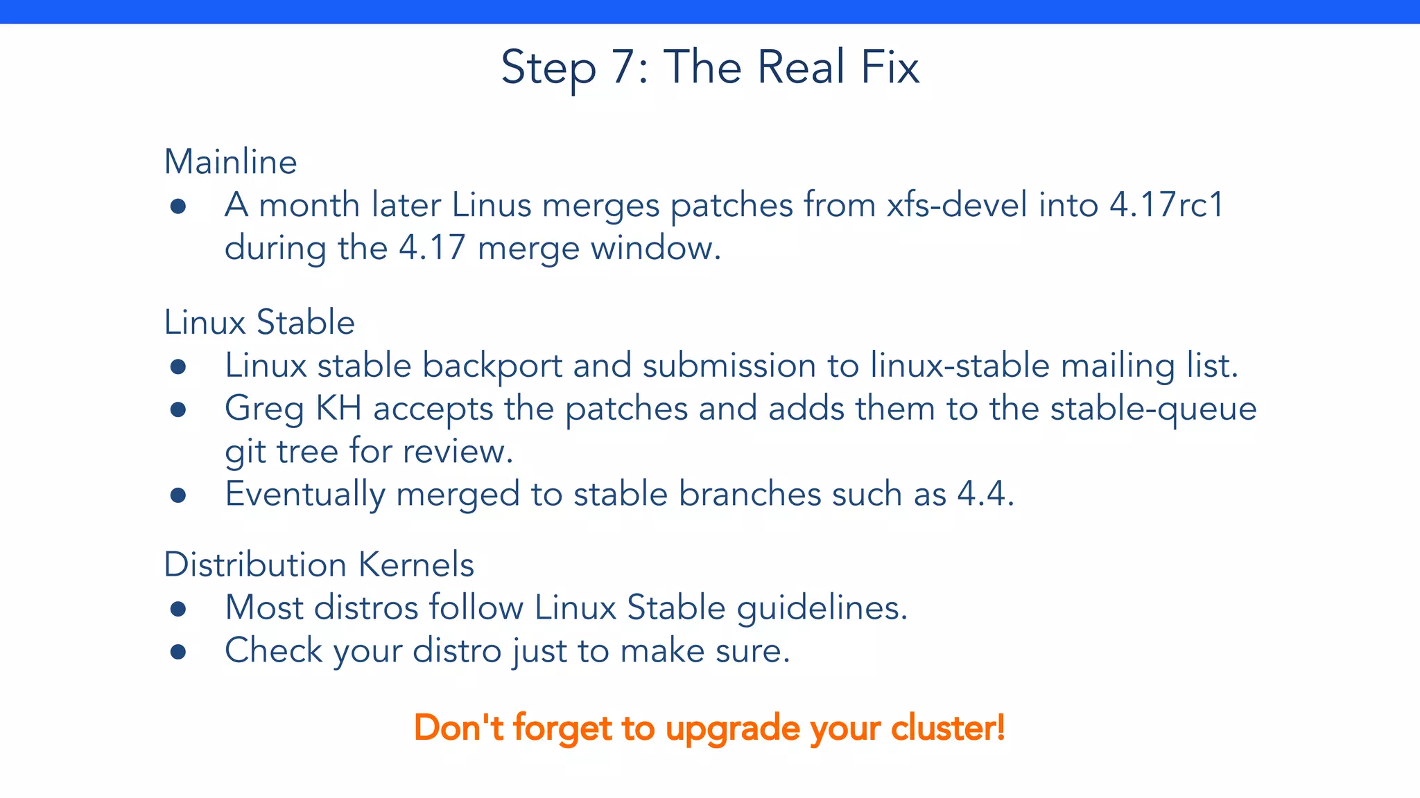 Step 7: The Real Fix
Mainline
● A month later Linus merges patches from xfs-devel into 4.17rc1
during the 4.17 merge window.
Linux Stable
● Linux stable backport and submission to linux-stable mailing list.
● Greg KH accepts the patches and adds them to the stable-queue
git tree for review.
● Eventually merged to stable branches such as 4.4.
Distribution Kernels
● Most distros follow Linux Stable guidelines.
● Check your distro just to make sure.
Don't forget to upgrade your cluster!
 