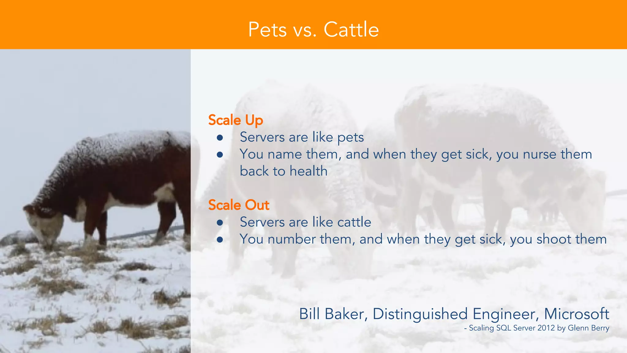 Scale Up
● Servers are like pets
● You name them, and when they get sick, you nurse them
back to health
Scale Out
● Servers are like cattle
● You number them, and when they get sick, you shoot them
Bill Baker, Distinguished Engineer, Microsoft
- Scaling SQL Server 2012 by Glenn Berry
Pets vs. Cattle
 