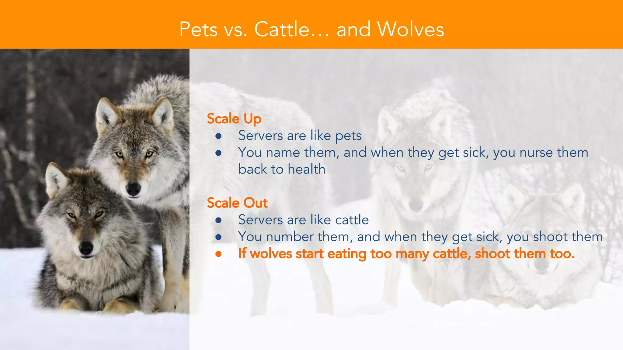 Pets vs. Cattle… and Wolves
Scale Up
● Servers are like pets
● You name them, and when they get sick, you nurse them
back to health
Scale Out
● Servers are like cattle
● You number them, and when they get sick, you shoot them
● If wolves start eating too many cattle, shoot them too.
 