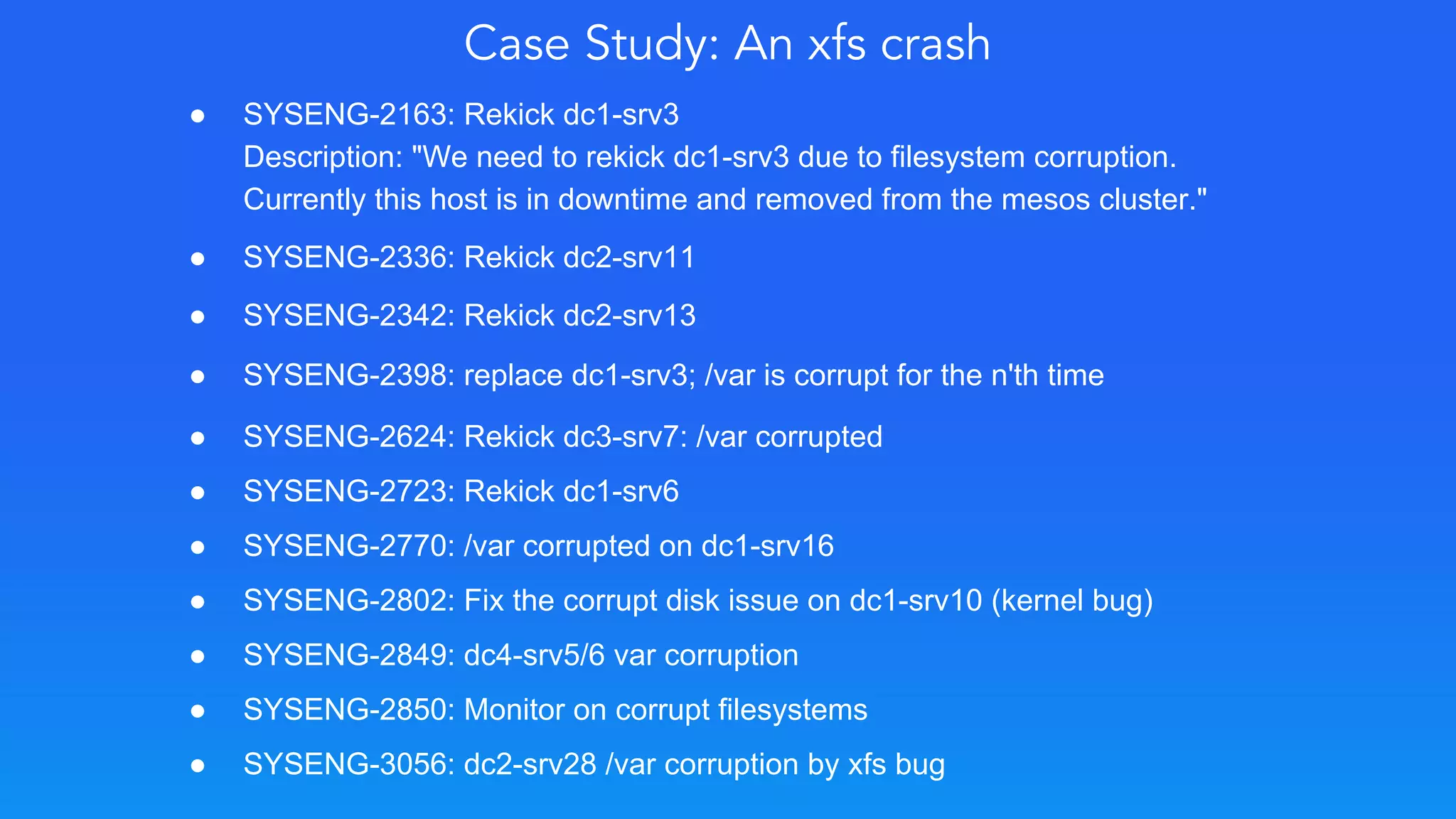 Case Study: An xfs crash
● SYSENG-2163: Rekick dc1-srv3
Description: "We need to rekick dc1-srv3 due to filesystem corruption.
Currently this host is in downtime and removed from the mesos cluster."
● SYSENG-2336: Rekick dc2-srv11
● SYSENG-2342: Rekick dc2-srv13
● SYSENG-2398: replace dc1-srv3; /var is corrupt for the n'th time
● SYSENG-2624: Rekick dc3-srv7: /var corrupted
● SYSENG-2723: Rekick dc1-srv6
● SYSENG-2770: /var corrupted on dc1-srv16
● SYSENG-2802: Fix the corrupt disk issue on dc1-srv10 (kernel bug)
● SYSENG-2849: dc4-srv5/6 var corruption
● SYSENG-2850: Monitor on corrupt filesystems
● SYSENG-3056: dc2-srv28 /var corruption by xfs bug
 