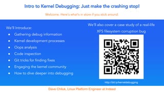 Intro to Kernel Debugging: Just make the crashing stop!
Welcome. Here’s what’s in store if you stick around.
We’ll Introduce:
● Gathering debug information
● Kernel development processes
● Oops analysis
● Code inspection
● Git tricks for finding fixes
● Engaging the kernel community
● How to dive deeper into debugging
Dave Chiluk, Linux Platform Engineer at Indeed
We’ll also cover a case study of a real-life
XFS filesystem corruption bug
 