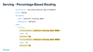 Serving - Percentage-Based Routing
apiVersion: serving.knative.dev/v1alpha1
kind: Route
metadata:
name: knative-routing-demo
namespace: default
spec:
traffic:
- revisionName: knative-routing-demo-00001
name: v1
percent: 50
- revisionName: knative-routing-demo-00002
name: v2
percent: 50
 
