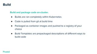 Build
Build and package code on-cluster.
● Builds are ran completely within Kubernetes
● Code is pulled from git at build time
● Packaged as container images and pushed to a registry of your
choice
● Build Templates are prepackaged descriptions of different ways to
build code
 