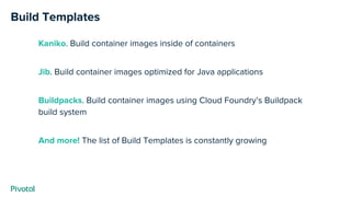 Kaniko. Build container images inside of containers
Jib. Build container images optimized for Java applications
Buildpacks. Build container images using Cloud Foundry’s Buildpack
build system
And more! The list of Build Templates is constantly growing
Build Templates
 