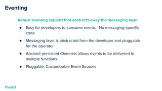 Eventing
Robust eventing support that abstracts away the messaging layer.
● Easy for developers to consume events - No messaging-specific
code
● Messaging layer is abstracted from the developer and pluggable
for the operator
● Abstract persistent Channels allows events to be delivered to
multiple functions
● Pluggable, Customizable Event Sources
 