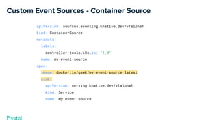 Custom Event Sources - Container Source
apiVersion: sources.eventing.knative.dev/v1alpha1
kind: ContainerSource
metadata:
labels:
controller-tools.k8s.io: "1.0"
name: my-event-source
spec:
image: docker.io/gswk/my-event-source:latest
sink:
apiVersion: serving.knative.dev/v1alpha1
kind: Service
name: my-event-source
 