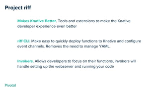 Project riff
Makes Knative Better. Tools and extensions to make the Knative
developer experience even better
riff CLI. Make easy to quickly deploy functions to Knative and configure
event channels. Removes the need to manage YAML.
Invokers. Allows developers to focus on their functions, invokers will
handle setting up the webserver and running your code
 