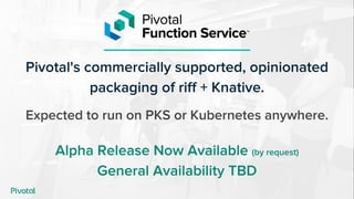 Pivotal's commercially supported, opinionated
packaging of riff + Knative.
Expected to run on PKS or Kubernetes anywhere.
Alpha Release Now Available (by request)
General Availability TBD
 
