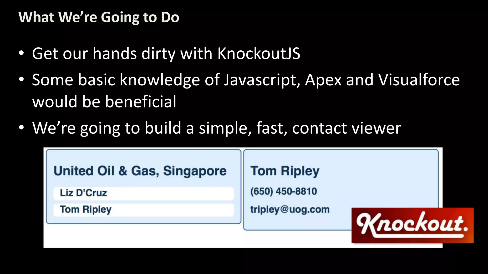 What We’re Going to Do 
• Get our hands dirty with KnockoutJS 
• Some basic knowledge of Javascript, Apex and Visualforce 
would be beneficial 
• We’re going to build a simple, fast, contact viewer 
 