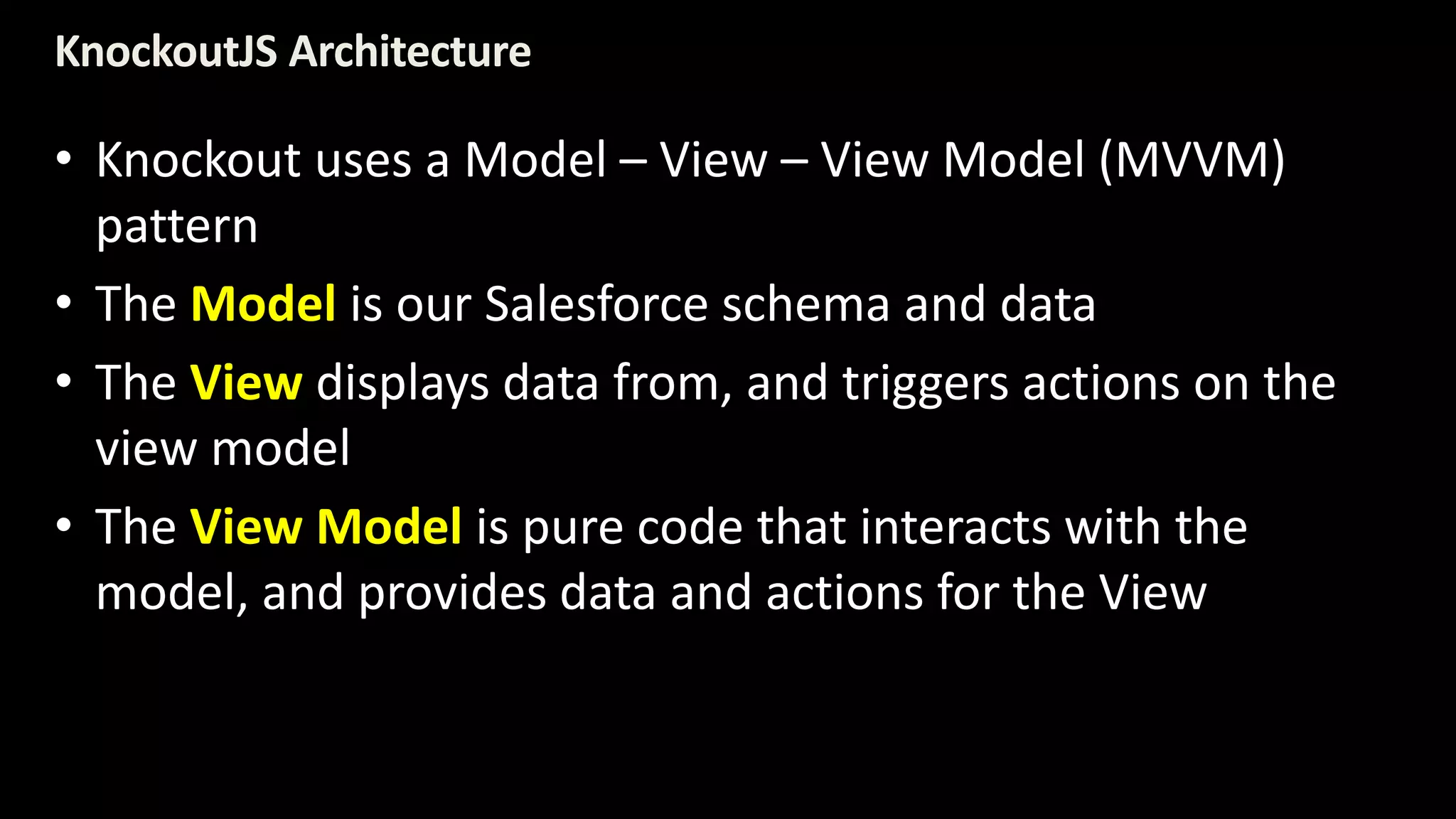 KnockoutJS Architecture 
• Knockout uses a Model – View – View Model (MVVM) 
pattern 
• The Model is our Salesforce schema and data 
• The View displays data from, and triggers actions on the 
view model 
• The View Model is pure code that interacts with the 
model, and provides data and actions for the View 
 