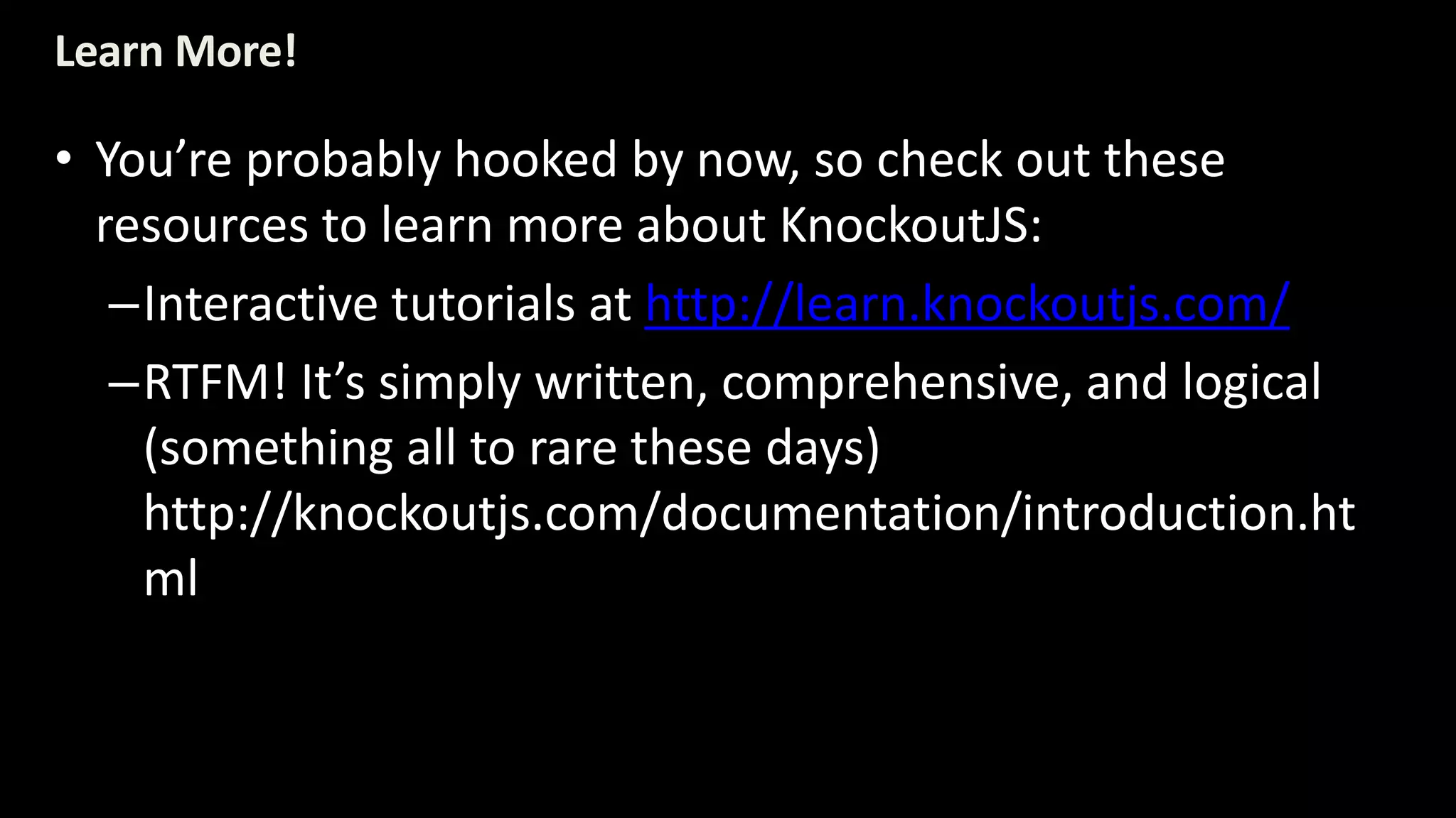 Learn More! 
• You’re probably hooked by now, so check out these 
resources to learn more about KnockoutJS: 
–Interactive tutorials at http://learn.knockoutjs.com/ 
–RTFM! It’s simply written, comprehensive, and logical 
(something all to rare these days) 
http://knockoutjs.com/documentation/introduction.ht 
ml 
