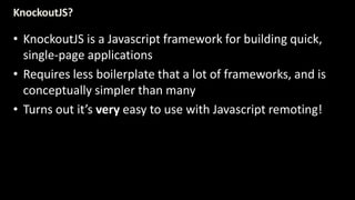 KnockoutJS? 
• KnockoutJS is a Javascript framework for building quick, 
single-page applications 
• Requires less boilerplate that a lot of frameworks, and is 
conceptually simpler than many 
• Turns out it’s very easy to use with Javascript remoting! 
 
