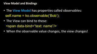 View Model and Bindings 
• The View Model has properties called observables: 
self.name = ko.observable(‘Bob’); 
• The View can bind to these: 
<span data-bind=“text: name”/> 
• When the observable value changes, the view changes! 
 