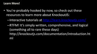 Learn More! 
• You’re probably hooked by now, so check out these 
resources to learn more about KnockoutJS: 
–Interactive tutorials at http://learn.knockoutjs.com/ 
–RTFM! It’s simply written, comprehensive, and logical 
(something all to rare these days) 
http://knockoutjs.com/documentation/introduction.ht 
ml 
