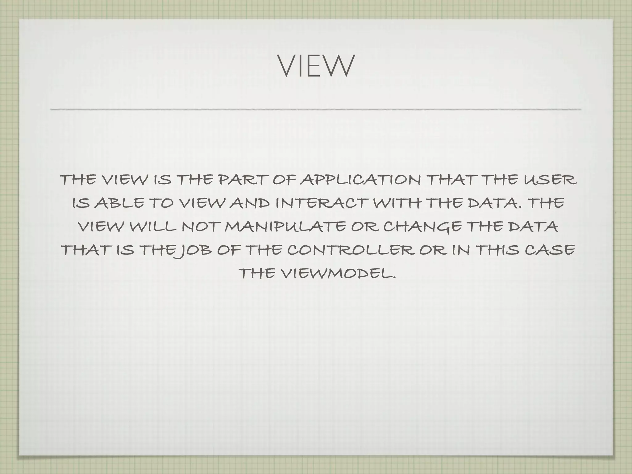 VIEW


THE VIEW IS THE PART OF APPLICATION THAT THE USER
 IS ABLE TO VIEW AND INTERACT WITH THE DATA. THE
  VIEW WILL NOT MANIPULATE OR CHANGE THE DATA
THAT IS THE JOB OF THE CONTROLLER OR IN THIS CASE
                  THE VIEWMODEL.
 