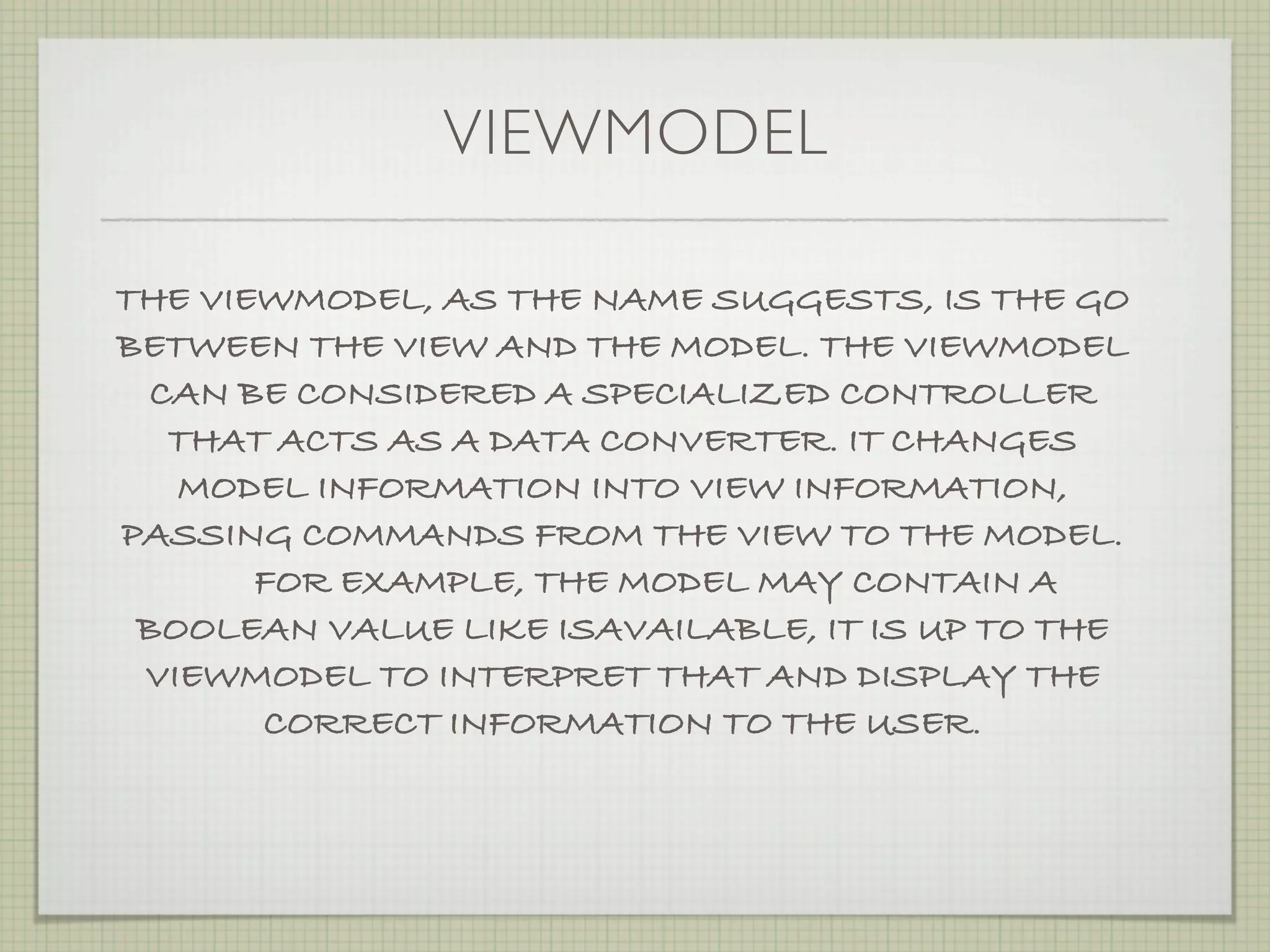 VIEWMODEL

THE VIEWMODEL, AS THE NAME SUGGESTS, IS THE GO
BETWEEN THE VIEW AND THE MODEL. THE VIEWMODEL
  CAN BE CONSIDERED A SPECIALIZED CONTROLLER
   THAT ACTS AS A DATA CONVERTER. IT CHANGES
   MODEL INFORMATION INTO VIEW INFORMATION,
PASSING COMMANDS FROM THE VIEW TO THE MODEL.
       FOR EXAMPLE, THE MODEL MAY CONTAIN A
 BOOLEAN VALUE LIKE ISAVAILABLE, IT IS UP TO THE
 VIEWMODEL TO INTERPRET THAT AND DISPLAY THE
       CORRECT INFORMATION TO THE USER.
 