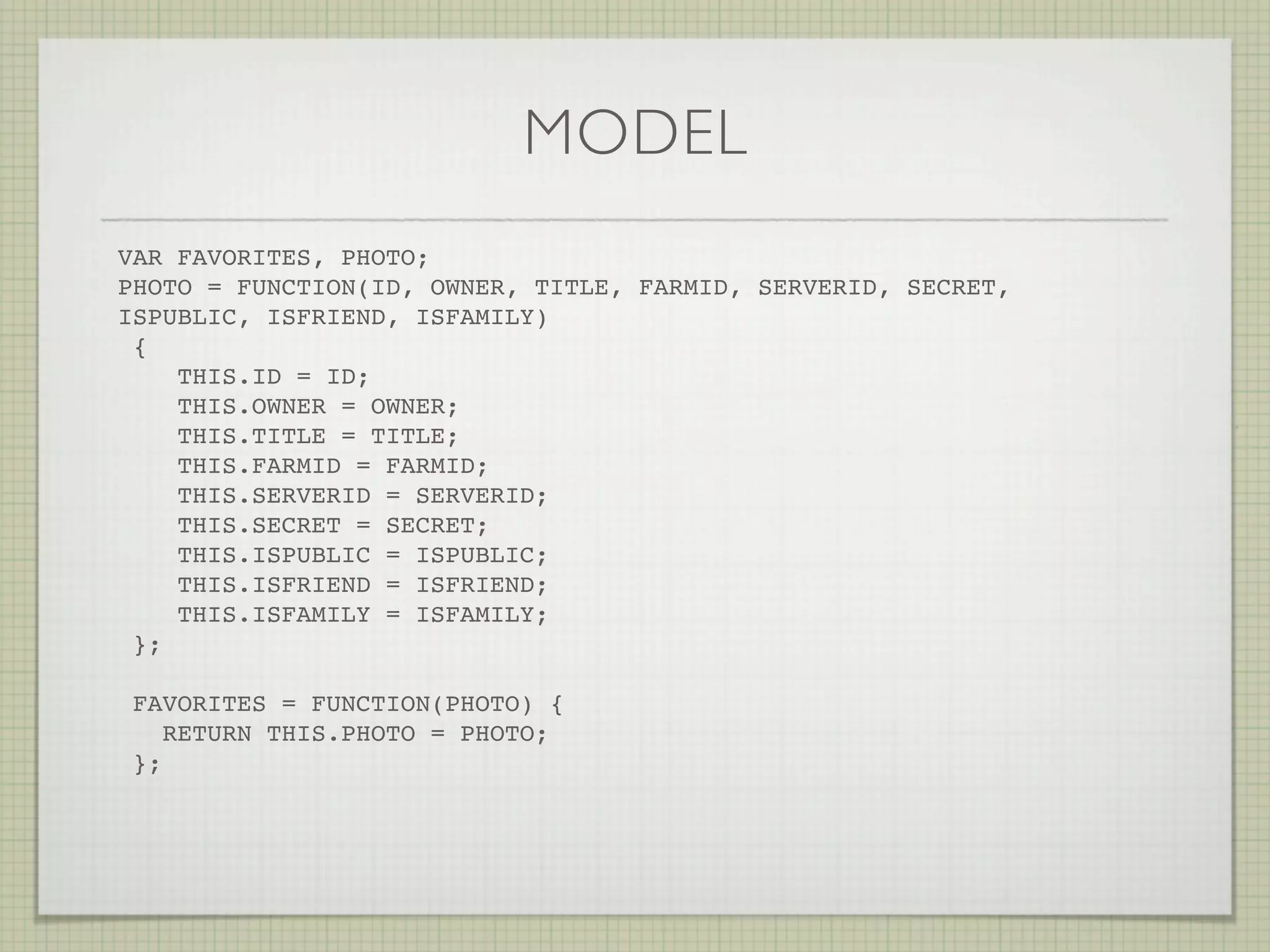 MODEL
VAR FAVORITES, PHOTO;
PHOTO = FUNCTION(ID, OWNER, TITLE, FARMID, SERVERID, SECRET,
ISPUBLIC, ISFRIEND, ISFAMILY)
 {
    THIS.ID = ID;
    THIS.OWNER = OWNER;
    THIS.TITLE = TITLE;
    THIS.FARMID = FARMID;
    THIS.SERVERID = SERVERID;
    THIS.SECRET = SECRET;
    THIS.ISPUBLIC = ISPUBLIC;
    THIS.ISFRIEND = ISFRIEND;
    THIS.ISFAMILY = ISFAMILY;
 };

 FAVORITES = FUNCTION(PHOTO) {
    RETURN THIS.PHOTO = PHOTO;
 };
 