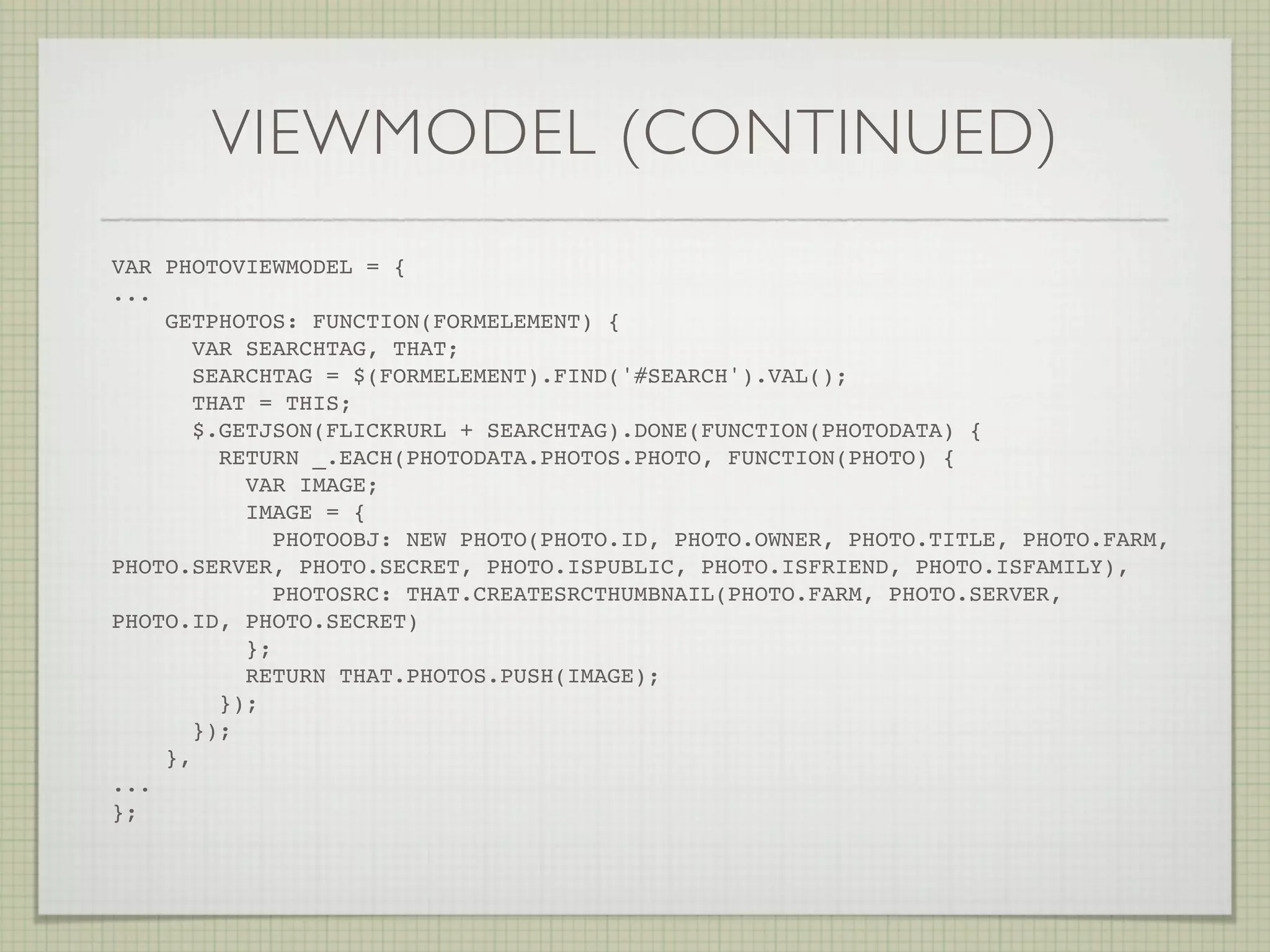 VIEWMODEL (CONTINUED)
VAR PHOTOVIEWMODEL = {
...
    GETPHOTOS: FUNCTION(FORMELEMENT) {
       VAR SEARCHTAG, THAT;
       SEARCHTAG = $(FORMELEMENT).FIND('#SEARCH').VAL();
       THAT = THIS;
       $.GETJSON(FLICKRURL + SEARCHTAG).DONE(FUNCTION(PHOTODATA) {
         RETURN _.EACH(PHOTODATA.PHOTOS.PHOTO, FUNCTION(PHOTO) {
            VAR IMAGE;
            IMAGE = {
               PHOTOOBJ: NEW PHOTO(PHOTO.ID, PHOTO.OWNER, PHOTO.TITLE, PHOTO.FARM,
PHOTO.SERVER, PHOTO.SECRET, PHOTO.ISPUBLIC, PHOTO.ISFRIEND, PHOTO.ISFAMILY),
               PHOTOSRC: THAT.CREATESRCTHUMBNAIL(PHOTO.FARM, PHOTO.SERVER,
PHOTO.ID, PHOTO.SECRET)
            };
            RETURN THAT.PHOTOS.PUSH(IMAGE);
         });
       });
    },
...
};! !     !     !   !   !    !   !
 