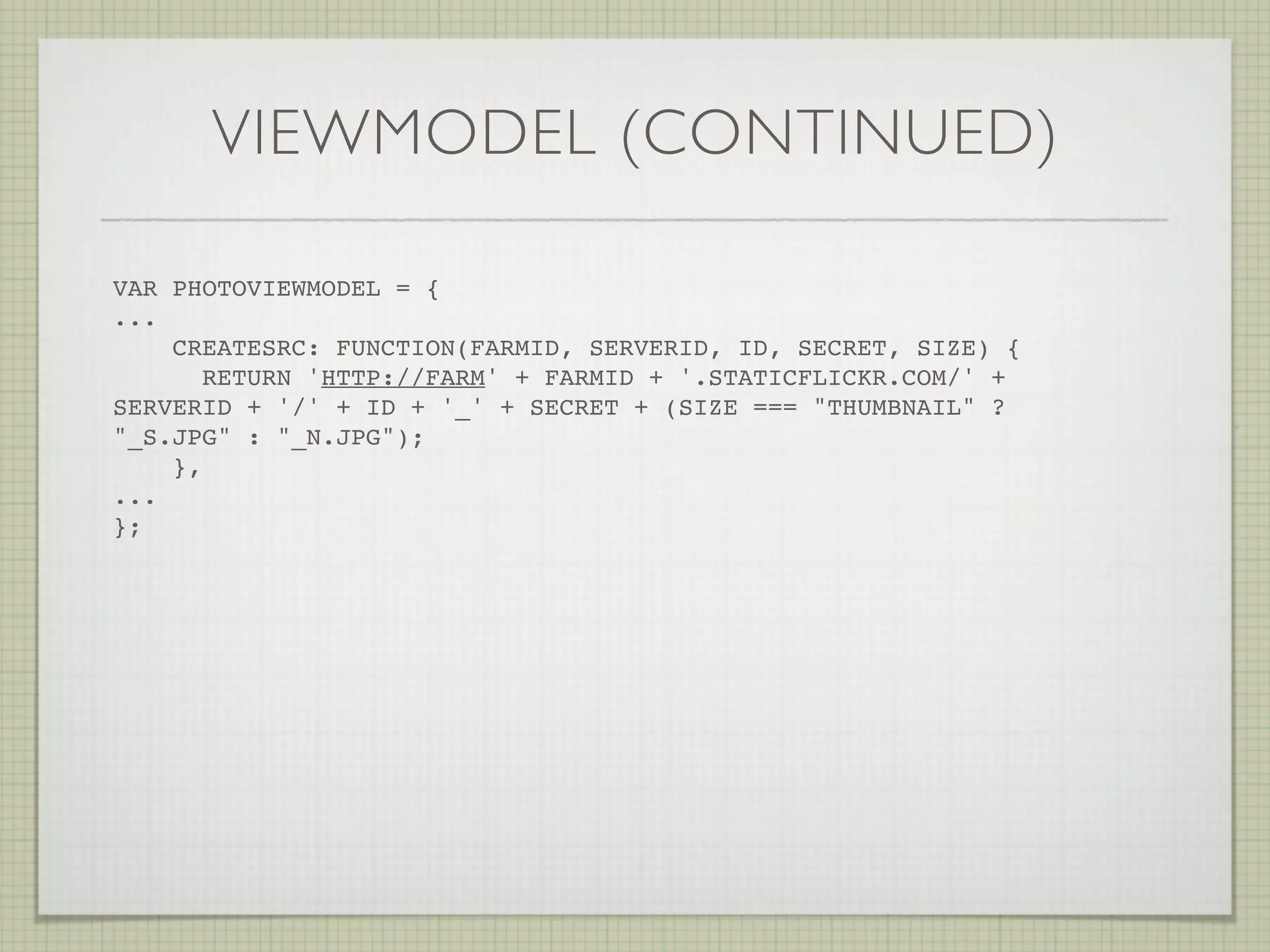 VIEWMODEL (CONTINUED)

VAR PHOTOVIEWMODEL = {
...
    CREATESRC: FUNCTION(FARMID, SERVERID, ID, SECRET, SIZE) {
       RETURN 'HTTP://FARM' + FARMID + '.STATICFLICKR.COM/' +
SERVERID + '/' + ID + '_' + SECRET + (SIZE === "THUMBNAIL" ?
"_S.JPG" : "_N.JPG");
    },
...
};! !
 