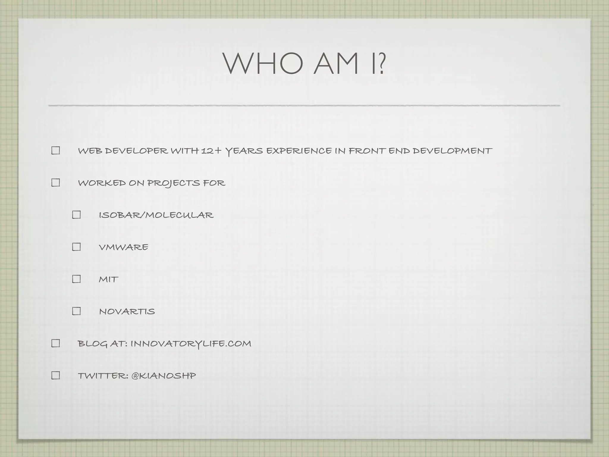 WHO AM I?

WEB DEVELOPER WITH 12+ YEARS EXPERIENCE IN FRONT END DEVELOPMENT


WORKED ON PROJECTS FOR


   ISOBAR/MOLECULAR


   VMWARE


   MIT


   NOVARTIS


BLOG AT: INNOVATORYLIFE.COM


TWITTER: @KIANOSHP
 