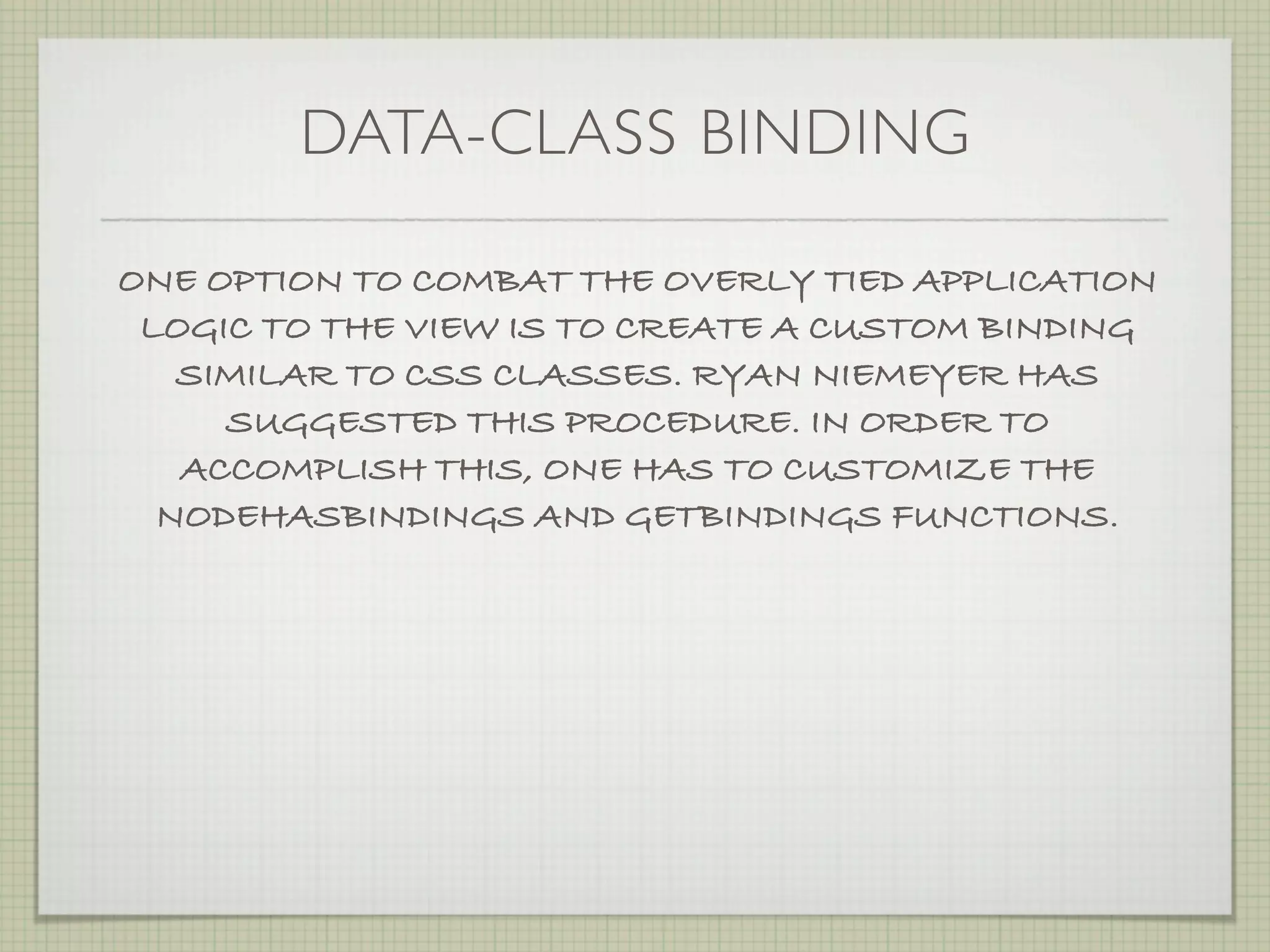 DATA-CLASS BINDING

ONE OPTION TO COMBAT THE OVERLY TIED APPLICATION
 LOGIC TO THE VIEW IS TO CREATE A CUSTOM BINDING
   SIMILAR TO CSS CLASSES. RYAN NIEMEYER HAS
     SUGGESTED THIS PROCEDURE. IN ORDER TO
   ACCOMPLISH THIS, ONE HAS TO CUSTOMIZE THE
  NODEHASBINDINGS AND GETBINDINGS FUNCTIONS.
 