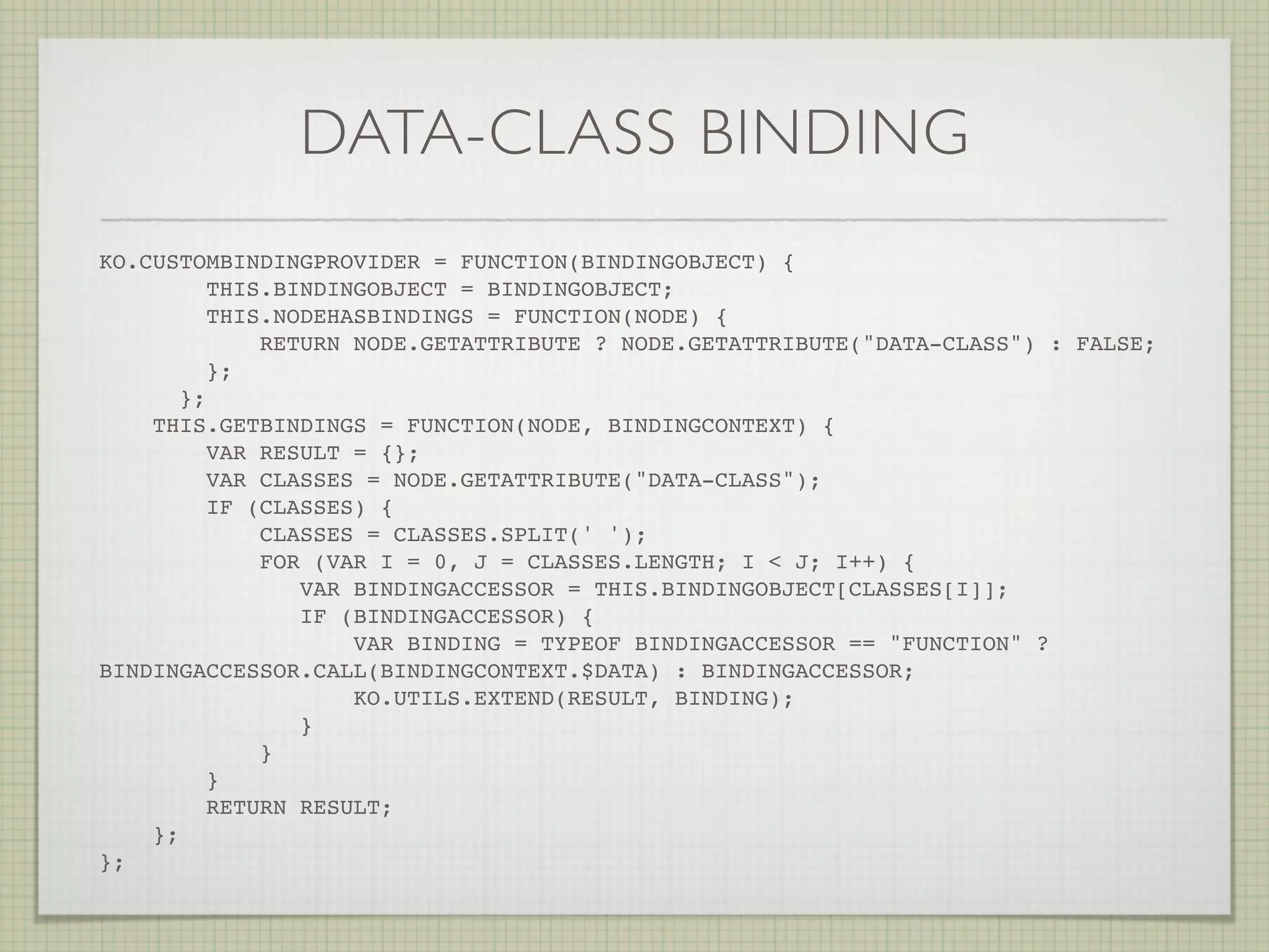 DATA-CLASS BINDING
KO.CUSTOMBINDINGPROVIDER = FUNCTION(BINDINGOBJECT) {
          THIS.BINDINGOBJECT = BINDINGOBJECT;
          THIS.NODEHASBINDINGS = FUNCTION(NODE) {
              RETURN NODE.GETATTRIBUTE ? NODE.GETATTRIBUTE("DATA-CLASS") : FALSE;
          };
       };
    THIS.GETBINDINGS = FUNCTION(NODE, BINDINGCONTEXT) {
          VAR RESULT = {};
          VAR CLASSES = NODE.GETATTRIBUTE("DATA-CLASS");
          IF (CLASSES) {
              CLASSES = CLASSES.SPLIT(' ');
              FOR (VAR I = 0, J = CLASSES.LENGTH; I < J; I++) {
                 VAR BINDINGACCESSOR = THIS.BINDINGOBJECT[CLASSES[I]];
                 IF (BINDINGACCESSOR) {
                     VAR BINDING = TYPEOF BINDINGACCESSOR == "FUNCTION" ?
BINDINGACCESSOR.CALL(BINDINGCONTEXT.$DATA) : BINDINGACCESSOR;
                     KO.UTILS.EXTEND(RESULT, BINDING);
                 }
              }
          }
          RETURN RESULT;
    };
};! !      !   !   !   !    !   !
 