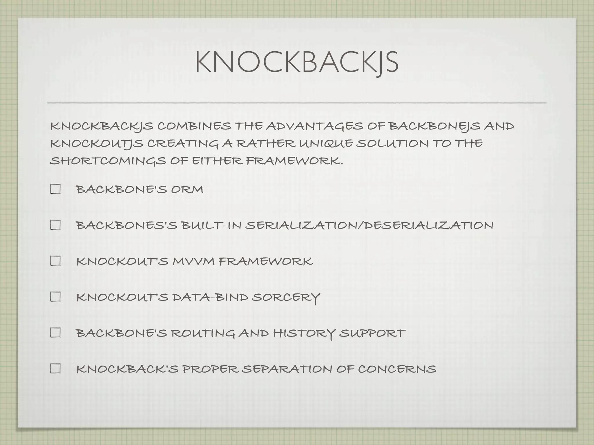 KNOCKBACKJS
KNOCKBACKJS COMBINES THE ADVANTAGES OF BACKBONEJS AND
KNOCKOUTJS CREATING A RATHER UNIQUE SOLUTION TO THE
SHORTCOMINGS OF EITHER FRAMEWORK.

  BACKBONE'S ORM

  BACKBONES'S BUILT-IN SERIALIZATION/DESERIALIZATION

  KNOCKOUT'S MVVM FRAMEWORK

  KNOCKOUT'S DATA-BIND SORCERY

  BACKBONE'S ROUTING AND HISTORY SUPPORT

  KNOCKBACK'S PROPER SEPARATION OF CONCERNS
 