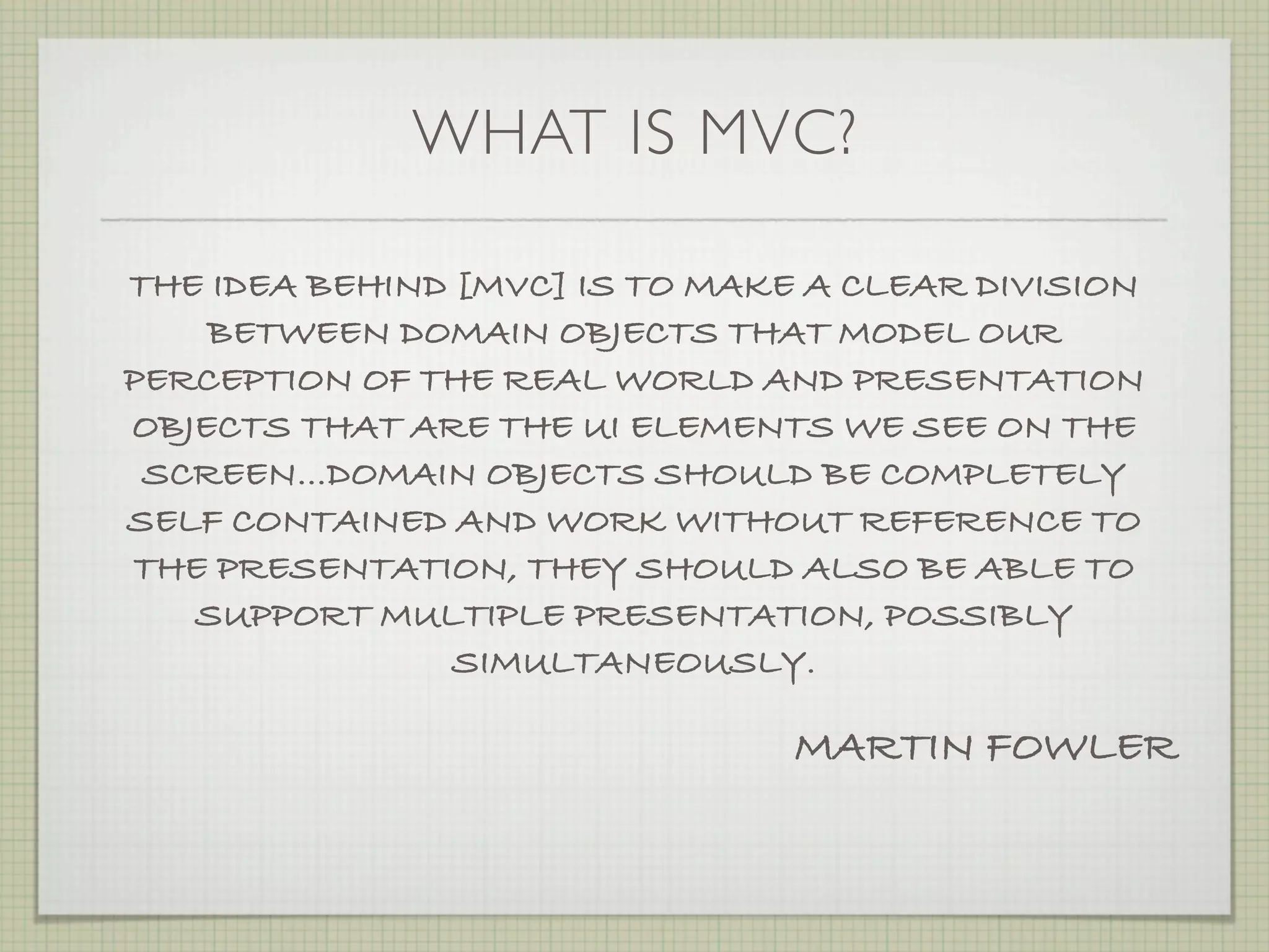 WHAT IS MVC?

THE IDEA BEHIND [MVC] IS TO MAKE A CLEAR DIVISION
    BETWEEN DOMAIN OBJECTS THAT MODEL OUR
PERCEPTION OF THE REAL WORLD AND PRESENTATION
OBJECTS THAT ARE THE UI ELEMENTS WE SEE ON THE
 SCREEN…DOMAIN OBJECTS SHOULD BE COMPLETELY
SELF CONTAINED AND WORK WITHOUT REFERENCE TO
THE PRESENTATION, THEY SHOULD ALSO BE ABLE TO
   SUPPORT MULTIPLE PRESENTATION, POSSIBLY
                SIMULTANEOUSLY.

                                MARTIN FOWLER
 