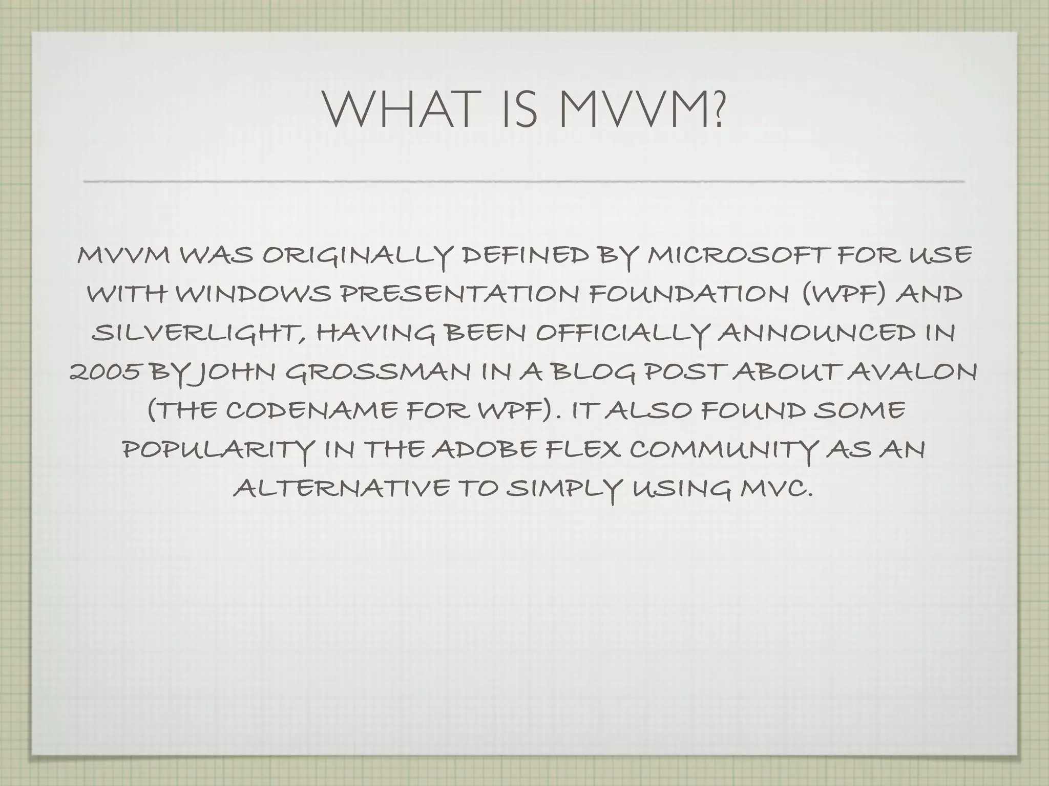 WHAT IS MVVM?

MVVM WAS ORIGINALLY DEFINED BY MICROSOFT FOR USE
 WITH WINDOWS PRESENTATION FOUNDATION (WPF) AND
 SILVERLIGHT, HAVING BEEN OFFICIALLY ANNOUNCED IN
2005 BY JOHN GROSSMAN IN A BLOG POST ABOUT AVALON
    (THE CODENAME FOR WPF). IT ALSO FOUND SOME
   POPULARITY IN THE ADOBE FLEX COMMUNITY AS AN
          ALTERNATIVE TO SIMPLY USING MVC.
 