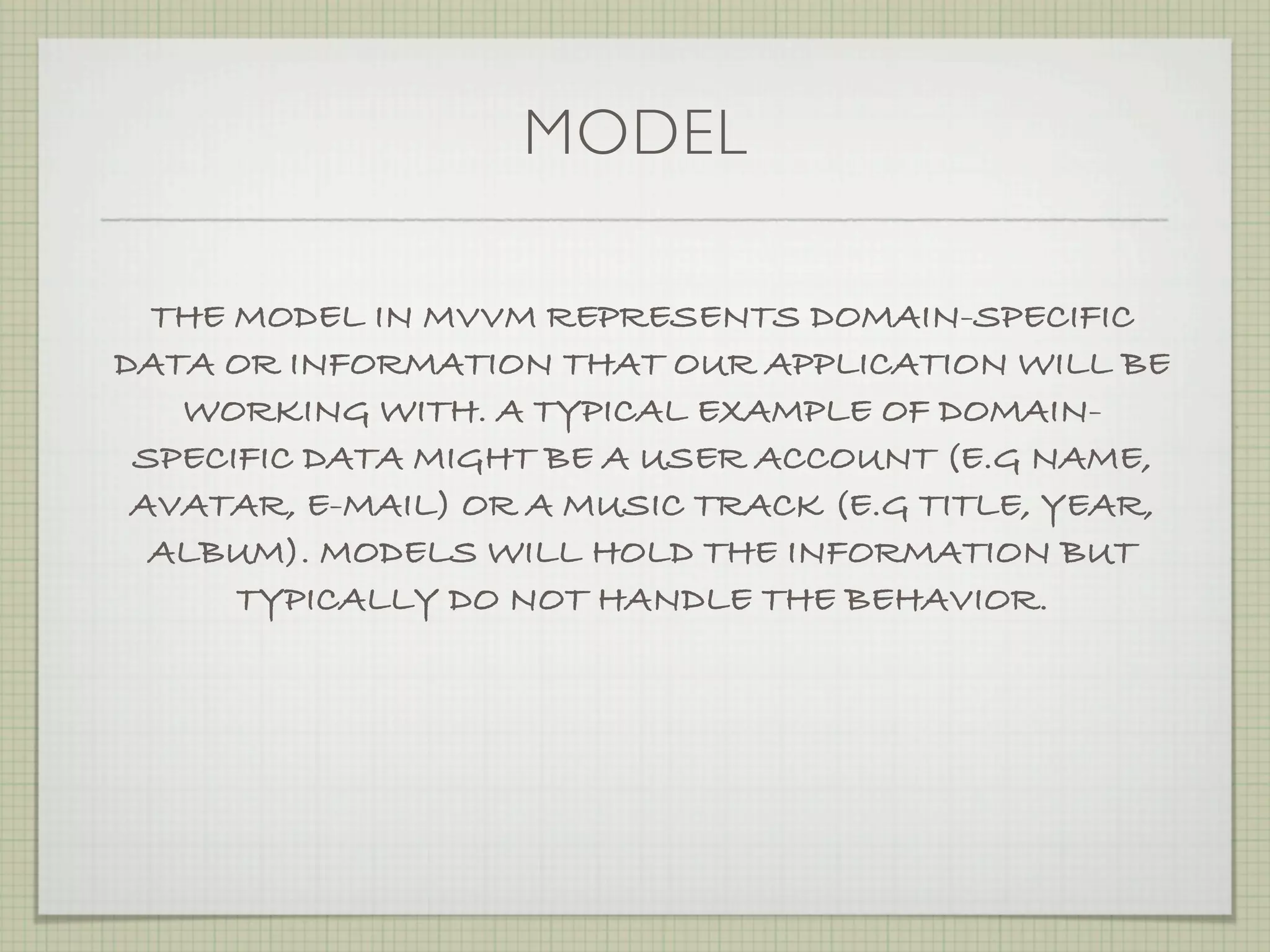 MODEL

  THE MODEL IN MVVM REPRESENTS DOMAIN-SPECIFIC
DATA OR INFORMATION THAT OUR APPLICATION WILL BE
   WORKING WITH. A TYPICAL EXAMPLE OF DOMAIN-
 SPECIFIC DATA MIGHT BE A USER ACCOUNT (E.G NAME,
 AVATAR, E-MAIL) OR A MUSIC TRACK (E.G TITLE, YEAR,
  ALBUM). MODELS WILL HOLD THE INFORMATION BUT
      TYPICALLY DO NOT HANDLE THE BEHAVIOR.
 