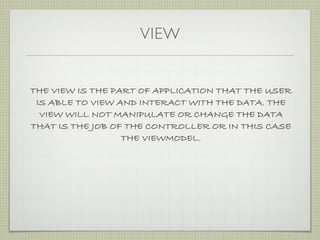 VIEW


THE VIEW IS THE PART OF APPLICATION THAT THE USER
 IS ABLE TO VIEW AND INTERACT WITH THE DATA. THE
  VIEW WILL NOT MANIPULATE OR CHANGE THE DATA
THAT IS THE JOB OF THE CONTROLLER OR IN THIS CASE
                  THE VIEWMODEL.
 