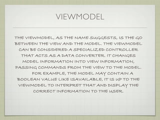 VIEWMODEL

THE VIEWMODEL, AS THE NAME SUGGESTS, IS THE GO
BETWEEN THE VIEW AND THE MODEL. THE VIEWMODEL
  CAN BE CONSIDERED A SPECIALIZED CONTROLLER
   THAT ACTS AS A DATA CONVERTER. IT CHANGES
   MODEL INFORMATION INTO VIEW INFORMATION,
PASSING COMMANDS FROM THE VIEW TO THE MODEL.
       FOR EXAMPLE, THE MODEL MAY CONTAIN A
 BOOLEAN VALUE LIKE ISAVAILABLE, IT IS UP TO THE
 VIEWMODEL TO INTERPRET THAT AND DISPLAY THE
       CORRECT INFORMATION TO THE USER.
 