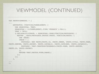 VIEWMODEL (CONTINUED)
VAR PHOTOVIEWMODEL = {
...
    GETPHOTOS: FUNCTION(FORMELEMENT) {
       VAR SEARCHTAG, THAT;
       SEARCHTAG = $(FORMELEMENT).FIND('#SEARCH').VAL();
       THAT = THIS;
       $.GETJSON(FLICKRURL + SEARCHTAG).DONE(FUNCTION(PHOTODATA) {
         RETURN _.EACH(PHOTODATA.PHOTOS.PHOTO, FUNCTION(PHOTO) {
            VAR IMAGE;
            IMAGE = {
               PHOTOOBJ: NEW PHOTO(PHOTO.ID, PHOTO.OWNER, PHOTO.TITLE, PHOTO.FARM,
PHOTO.SERVER, PHOTO.SECRET, PHOTO.ISPUBLIC, PHOTO.ISFRIEND, PHOTO.ISFAMILY),
               PHOTOSRC: THAT.CREATESRCTHUMBNAIL(PHOTO.FARM, PHOTO.SERVER,
PHOTO.ID, PHOTO.SECRET)
            };
            RETURN THAT.PHOTOS.PUSH(IMAGE);
         });
       });
    },
...
};! !     !     !   !   !    !   !
 