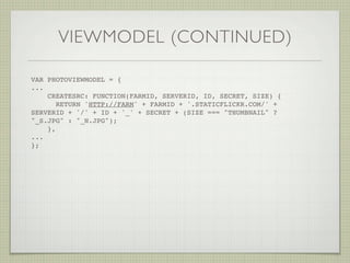 VIEWMODEL (CONTINUED)

VAR PHOTOVIEWMODEL = {
...
    CREATESRC: FUNCTION(FARMID, SERVERID, ID, SECRET, SIZE) {
       RETURN 'HTTP://FARM' + FARMID + '.STATICFLICKR.COM/' +
SERVERID + '/' + ID + '_' + SECRET + (SIZE === "THUMBNAIL" ?
"_S.JPG" : "_N.JPG");
    },
...
};! !
 