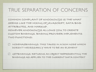 TRUE SEPARATION OF CONCERNS
COMMON COMPLAINT OF KNOCKOUTJS IS THE WHAT
SEEMS LIKE THE MIXING OF JAVASCRIPT, DATA-BIND
ATTRIBUTES, AND MARKUP.
HOWEVER KNOCKOUTJS ALLOWS YOU TO CREATE
CUSTOM BINDINGS. BINDING PROVIDER IMPLEMENTS
TWO FUNCTIONS:

  NODEHASBINDINGS: THIS TAKES IN A DOM NODE WHICH
  DOESN’T NECESSARILY HAVE TO BE AN ELEMENT

  GETBINDINGS: RETURNS AN OBJECT REPRESENTING THE
  BINDINGS AS APPLIED TO THE CURRENT DATA CONTEXT
 