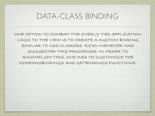 DATA-CLASS BINDING

ONE OPTION TO COMBAT THE OVERLY TIED APPLICATION
 LOGIC TO THE VIEW IS TO CREATE A CUSTOM BINDING
   SIMILAR TO CSS CLASSES. RYAN NIEMEYER HAS
     SUGGESTED THIS PROCEDURE. IN ORDER TO
   ACCOMPLISH THIS, ONE HAS TO CUSTOMIZE THE
  NODEHASBINDINGS AND GETBINDINGS FUNCTIONS.
 