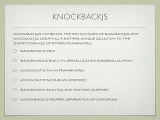 KNOCKBACKJS
KNOCKBACKJS COMBINES THE ADVANTAGES OF BACKBONEJS AND
KNOCKOUTJS CREATING A RATHER UNIQUE SOLUTION TO THE
SHORTCOMINGS OF EITHER FRAMEWORK.

  BACKBONE'S ORM

  BACKBONES'S BUILT-IN SERIALIZATION/DESERIALIZATION

  KNOCKOUT'S MVVM FRAMEWORK

  KNOCKOUT'S DATA-BIND SORCERY

  BACKBONE'S ROUTING AND HISTORY SUPPORT

  KNOCKBACK'S PROPER SEPARATION OF CONCERNS
 