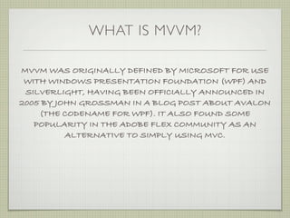 WHAT IS MVVM?

MVVM WAS ORIGINALLY DEFINED BY MICROSOFT FOR USE
 WITH WINDOWS PRESENTATION FOUNDATION (WPF) AND
 SILVERLIGHT, HAVING BEEN OFFICIALLY ANNOUNCED IN
2005 BY JOHN GROSSMAN IN A BLOG POST ABOUT AVALON
    (THE CODENAME FOR WPF). IT ALSO FOUND SOME
   POPULARITY IN THE ADOBE FLEX COMMUNITY AS AN
          ALTERNATIVE TO SIMPLY USING MVC.
 