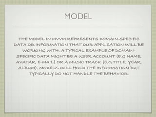 MODEL

  THE MODEL IN MVVM REPRESENTS DOMAIN-SPECIFIC
DATA OR INFORMATION THAT OUR APPLICATION WILL BE
   WORKING WITH. A TYPICAL EXAMPLE OF DOMAIN-
 SPECIFIC DATA MIGHT BE A USER ACCOUNT (E.G NAME,
 AVATAR, E-MAIL) OR A MUSIC TRACK (E.G TITLE, YEAR,
  ALBUM). MODELS WILL HOLD THE INFORMATION BUT
      TYPICALLY DO NOT HANDLE THE BEHAVIOR.
 