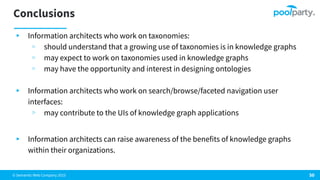 © Semantic Web Company 2023
Conclusions
▸ Information architects who work on taxonomies:
▹ should understand that a growing use of taxonomies is in knowledge graphs
▹ may expect to work on taxonomies used in knowledge graphs
▹ may have the opportunity and interest in designing ontologies
▸ Information architects who work on search/browse/faceted navigation user
interfaces:
▹ may contribute to the UIs of knowledge graph applications
▸ Information architects can raise awareness of the benefits of knowledge graphs
within their organizations.
50
 