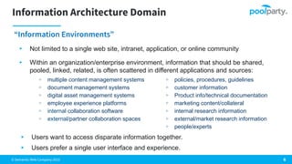 © Semantic Web Company 2023
Information Architecture Domain
“Information Environments”
6
▸ Not limited to a single web site, intranet, application, or online community
▸ Within an organization/enterprise environment, information that should be shared,
pooled, linked, related, is often scattered in different applications and sources:
▹ policies, procedures, guidelines
▹ customer information
▹ Product info/technical documentation
▹ marketing content/collateral
▹ internal research information
▹ external/market research information
▹ people/experts
▹ multiple content management systems
▹ document management systems
▹ digital asset management systems
▹ employee experience platforms
▹ internal collaboration software
▹ external/partner collaboration spaces
▸ Users want to access disparate information together.
▸ Users prefer a single user interface and experience.
 