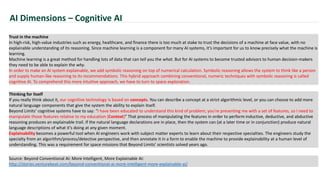 AI Dimensions – Cognitive AI
Trust in the machine
In high-risk, high-value industries such as energy, healthcare, and finance there is too much at stake to trust the decisions of a machine at face value, with no
explainable understanding of its reasoning. Since machine learning is a component for many AI systems, it’s important for us to know precisely what the machine is
learning.
Machine learning is a great method for handling lots of data that can tell you the what. But for AI systems to become trusted advisors to human decision-makers
they need to be able to explain the why.
In order to make an AI system explainable, we add symbolic reasoning on top of numerical calculation. Symbolic reasoning allows the system to think like a person
and supply human-like reasoning to its recommendations. This hybrid approach combining conventional, numeric techniques with symbolic reasoning is called
cognitive AI. To comprehend this more intuitive approach, we have to turn to space exploration.
Source: Beyond Conventional AI: More Intelligent, More Explainable AI:
http://stories.venturebeat.com/beyond-conventional-ai-more-intelligent-more-explainable-ai/
Thinking for itself
If you really think about it, our cognitive technology is based on concepts. You can describe a concept at a strict algorithmic level, or you can choose to add more
natural language components that give the system the ability to explain itself.
Beyond Limits’ cognitive systems have to say: “I have been educated to understand this kind of problem; you're presenting me with a set of features, so I need to
manipulate those features relative to my education (Context)” That process of manipulating the features in order to perform inductive, deductive, and abductive
reasoning produces an explainable trail. If the natural language declarations are in place, then the system can (at a later time or in conjunction) produce natural
language descriptions of what it's doing at any given moment.
Explainability becomes a powerful tool when AI engineers work with subject matter experts to learn about their respective specialties. The engineers study the
specialty from an algorithm/process/detective perspective, and then annotate it in a form to enable the machine to provide explainability at a human level of
understanding. This was a requirement for space missions that Beyond Limits’ scientists solved years ago.
 
