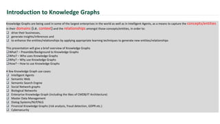 Introduction to Knowledge Graphs
Knowledge Graphs are being used in some of the largest enterprises in the world as well as in Intelligent Agents, as a means to capture the concepts/entities
in their domains (i.e. context) and the relationships amongst those concepts/entities, in order to:
 drive their businesses,
 generate insights/inferences and
 to enhance the entities/relationships by applying appropriate learning techniques to generate new entities/relationships
This presentation will give a brief overview of Knowledge Graphs
What? – Preamble/Background to Knowledge Graphs
Who? – Who uses Knowledge Graphs
Why? – Why use Knowledge Graphs
How? – How to use Knowledge Graphs
A few Knowledge Graph use cases:
 Intelligent Agents
 Semantic Web
 Semantic Search Engine
 Social Network graphs
 Biological Networks
 Enterprise Knowledge Graph (including the likes of CMDB/IT Architecture)
 Master Data Management
 Dialog Systems/NLP/NLG
 Financial Knowledge Graphs (risk analysis, fraud detection, GDPR etc.)
 Cybersecurity
 