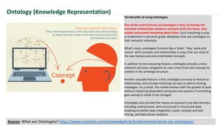 The Benefits of Using Ontologies
One of the main features of ontologies is that, by having the
essential relationships between concepts built into them, they
enable automated reasoning about data. Such reasoning is easy
to implement in semantic graph databases that use ontologies as
their semantic schemata.
What’s more, ontologies function like a ‘brain’. They ‘work and
reason’ with concepts and relationships in ways that are close to
the way humans perceive interlinked concepts.
In addition to the reasoning feature, ontologies provide a more
coherent and easy navigation as users move from one concept to
another in the ontology structure.
Another valuable feature is that ontologies are easy to extend as
relationships and concept matching are easy to add to existing
ontologies. As a result, this model evolves with the growth of data
without impacting dependent processes and systems if something
goes wrong or needs to be changed.
Ontologies also provide the means to represent any data formats,
including unstructured, semi-structured or structured data,
enabling smoother data integration, easier concept and text
mining, and data-driven analytics.
Ontology (Knowledge Representation)
Source: What are Ontologies? https://www.ontotext.com/knowledgehub/fundamentals/what-are-ontologies/
 