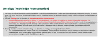 Ontology (Knowledge Representation)
 The history of artificial intelligence shows that knowledge is critical for intelligent systems. In many cases, better knowledge can be more important for solving
a task than better algorithms. To have truly intelligent systems, knowledge needs to be captured, processed, reused, and communicated. Ontologies support all
these tasks.
 The term "ontology" can be defined as an explicit specification of conceptualization.
 Ontologies capture the structure of the domain, i.e. conceptualization. This includes the model of the domain with possible restrictions. The
conceptualization describes knowledge about the domain, not about the particular state of affairs in the domain. In other words, the conceptualization is
not changing, or is changing very rarely. Ontology is then specification of this conceptualization - the conceptualization is specified by using particular
modeling language and particular terms. Formal specification is required in order to be able to process ontologies and operate on ontologies
automatically.
 Ontology describes a domain, while a knowledge base (based on an ontology) describes particular state of affairs.
 Each knowledge based system or agent has its own knowledge base, and only what can be expressed using an ontology can be stored and used in the
knowledge base. When an agent wants to communicate to another agent, he uses the constructs from some ontology. In order to understand in
communication, ontologies must be shared between agents.
 