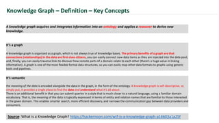 A knowledge graph acquires and integrates information into an ontology and applies a reasoner to derive new
knowledge.
Knowledge Graph – Definition – Key Concepts
It’s a graph
A knowledge graph is organized as a graph, which is not always true of knowledge bases. The primary benefits of a graph are that
connections (relationships) in the data are first-class citizens, you can easily connect new data items as they are injected into the data pool,
and, finally, you can easily traverse links to discover how remote parts of a domain relate to each other (there’s a huge value in linking
information). A graph is one of the most flexible formal data structures, so you can easily map other data formats to graphs using generic
tools and pipelines.
It’s semantic
the meaning of the data is encoded alongside the data in the graph, in the form of the ontology. A knowledge graph is self-descriptive, or,
simply put, it provides a single place to find the data and understand what it’s all about.
There is an additional benefit in that you can submit queries in a style that is much closer to a natural language, using a familiar domain
vocabulary. That is, the meaning of the data is typically expressed in terms of entity and relation names that are familiar to those interested
in the given domain. This enables smarter search, more efficient discovery, and narrows the communication gap between data providers and
consumers.
Source: What is a Knowledge Graph? https://hackernoon.com/wtf-is-a-knowledge-graph-a16603a1a25f
 