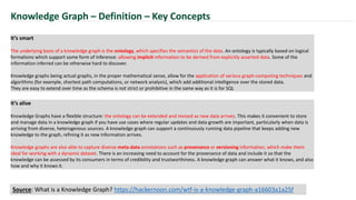 It’s smart
The underlying basis of a knowledge graph is the ontology, which specifies the semantics of the data. An ontology is typically based on logical
formalisms which support some form of inference: allowing implicit information to be derived from explicitly asserted data. Some of the
information inferred can be otherwise hard to discover.
Knowledge graphs being actual graphs, in the proper mathematical sense, allow for the application of various graph-computing techniques and
algorithms (for example, shortest path computations, or network analysis), which add additional intelligence over the stored data.
They are easy to extend over time as the schema is not strict or prohibitive in the same way as it is for SQL
Knowledge Graph – Definition – Key Concepts
It’s alive
Knowledge Graphs have a flexible structure: the ontology can be extended and revised as new data arrives. This makes it convenient to store
and manage data in a knowledge graph if you have use cases where regular updates and data growth are important, particularly when data is
arriving from diverse, heterogenous sources. A knowledge graph can support a continuously running data pipeline that keeps adding new
knowledge to the graph, refining it as new information arrives.
Knowledge graphs are also able to capture diverse meta-data annotations such as provenance or versioning information, which make them
ideal for working with a dynamic dataset. There is an increasing need to account for the provenance of data and include it so that the
knowledge can be assessed by its consumers in terms of credibility and trustworthiness. A knowledge graph can answer what it knows, and also
how and why it knows it.
Source: What is a Knowledge Graph? https://hackernoon.com/wtf-is-a-knowledge-graph-a16603a1a25f
 