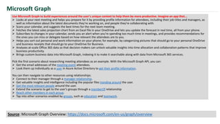 Use Microsoft Graph to build experiences around the user's unique context to help them be more productive. Imagine an app that...
 Looks at your next meeting and helps you prepare for it by providing profile information for attendees, including their job titles and managers, as
well as information about the latest documents they're working on, and people they're collaborating with.
 Scans your calendar, and suggests the best times for the next team meeting.
 Fetches the latest sales projection chart from an Excel file in your OneDrive and lets you update the forecast in real time, all from your phone.
 Subscribes to changes in your calendar, sends you an alert when you’re spending too much time in meetings, and provides recommendations for
the ones you can miss or delegate based on how relevant the attendees are to you.
 Helps you sort out personal and work information on your phone; for example, by categorizing pictures that should go to your personal OneDrive
and business receipts that should go to your OneDrive for Business.
 Analyzes at-scale Office 365 data so that decision makers can unlock valuable insights into time allocation and collaboration patterns that improve
business productivity.
 Brings custom business data into Microsoft Graph, indexing it to make it searchable along with data from Microsoft 365 services.
Pick the first scenario about researching meeting attendees as an example. With the Microsoft Graph API, you can:
 Get the email addresses of the meeting event attendees.
 Look them up individually as a user in Azure Active Directory to get their profile information.
You can then navigate to other resources using relationships:
 Connect to their manager through a manager relationship.
 Get valuable insights and intelligence including the popular files trending around the user.
 Get the most relevant people around the user.
 Extend the scenario to get to the user's groups through a memberOf relationship
 Reach other members in each group.
 Tap into other scenarios enabled by groups, such as education and teamwork.
Microsoft Graph
Source: Microsoft Graph Overview: https://docs.microsoft.com/en-us/graph/overview
 