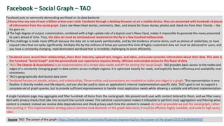 Facebook puts an extremely demanding workload on its data backend:
Every time any one of over a billion active users visits Facebook through a desktop browser or on a mobile device, they are presented with hundreds of pieces
of information from the social graph. Users see News Feed stories; comments, likes, and shares for those stories; photos and check-ins from their friends -- the
list goes on.
The high degree of output customization, combined with a high update rate of a typical user’s News Feed, makes it impossible to generate the views presented
to users ahead of time. Thus, the data set must be retrieved and rendered on the fly in a few hundred milliseconds.
This challenge is made more difficult because the data set is not easily partitionable, and by the tendency of some items, such as photos of celebrities, to have
request rates that can spike significantly. Multiply this by the millions of times per second this kind of highly customized data set must be delivered to users, and
you have a constantly changing, read-dominated workload that is incredibly challenging to serve efficiently.
Facebook – Social Graph – TAO
 Facebook users record their relationships, share their interests, upload text, images, and video, and curate semantic information about their data. This data is
the Facebook “Social Graph” and the personalized user experience requires timely, efficient and scalable access to this flood of data
 TAO (The Objects & Associations) is an implementation of a simple data model and API for serving the Social Graph. TAO provides basic access to the nodes and
edges of a constantly changing graph in data centers across multiple regions. It is optimized heavily for reads, and explicitly favors efficiency and availability over
consistency
 TAO is geographically distributed data store
 Facebook focuses on people, actions, and relationships. These entities and connections are modeled as nodes and edges in a graph. This representation is very
flexible; it directly models real-life objects, and can also be used to store an application’s internal implementation-specific data. TAO’s goal is not to support a
complete set of graph queries, but to provide sufficient expressiveness to handle most application needs while allowing a scalable and efficient implementation
A single Facebook page may aggregate and filter hundreds of items from the social graph. We present each user with content tailored to them, and we filter every
item with privacy checks that take into account the current viewer. This extreme customization makes it infeasible to perform most aggregation and filtering when
content is created; instead we resolve data dependencies and check privacy each time the content is viewed. As much as possible we pull the social graph, rather
than pushing it. This implementation strategy places extreme read demands on the graph data store; it must be efficient, highly available, and scale to high query
rates.
Source: TAO: The power of the graph: https://www.facebook.com/notes/facebook-engineering/tao-the-power-of-the-graph/10151525983993920/
 